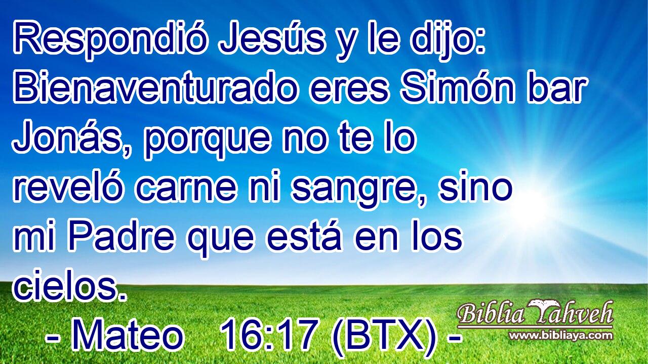 Respondió Jesús y le dijo: Bienaventurado eres Simón bar Jonás, porque no te lo reveló carne ni sangre, sino mi Padre que está en los cielos.