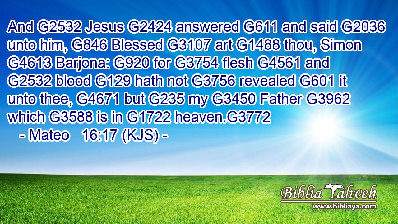 And G2532 Jesus G2424 answered G611 and said G2036 unto him, G846 Blessed G3107 art G1488 thou, Simon G4613 Barjona: G920 for G3754 flesh G4561 and G2532 blood G129 hath not G3756 revealed G601 it unto thee, G4671 but G235 my G3450 Father G3962 which G3588 is in G1722 heaven.G3772
