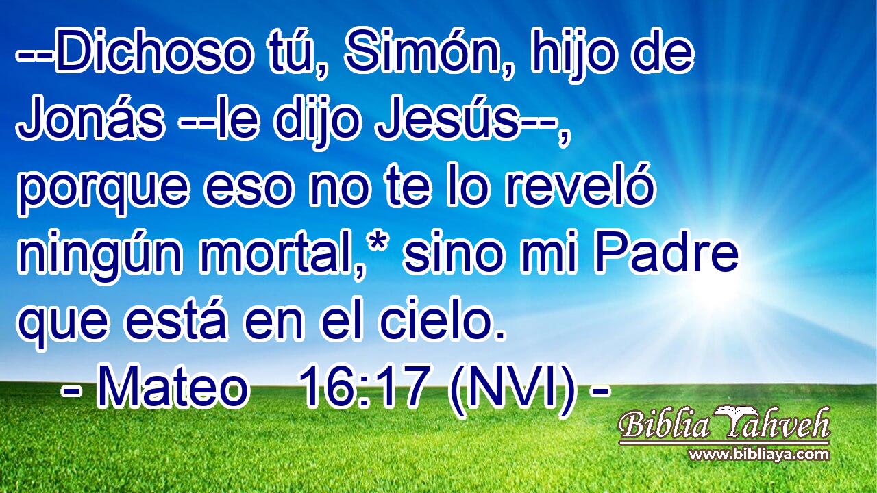  --Dichoso tú, Simón, hijo de Jonás --le dijo Jesús--, porque eso no te lo reveló ningún mortal,* sino mi Padre que está en el cielo. 
