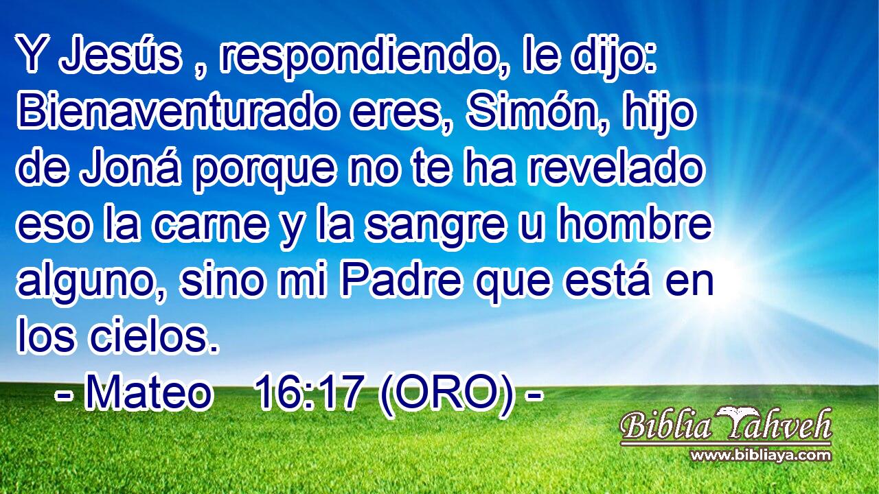  Y Jesús , respondiendo, le dijo: Bienaventurado eres, Simón, hijo de Joná porque no te ha revelado eso la carne y la sangre u hombre alguno, sino mi Padre que está en los cielos. 