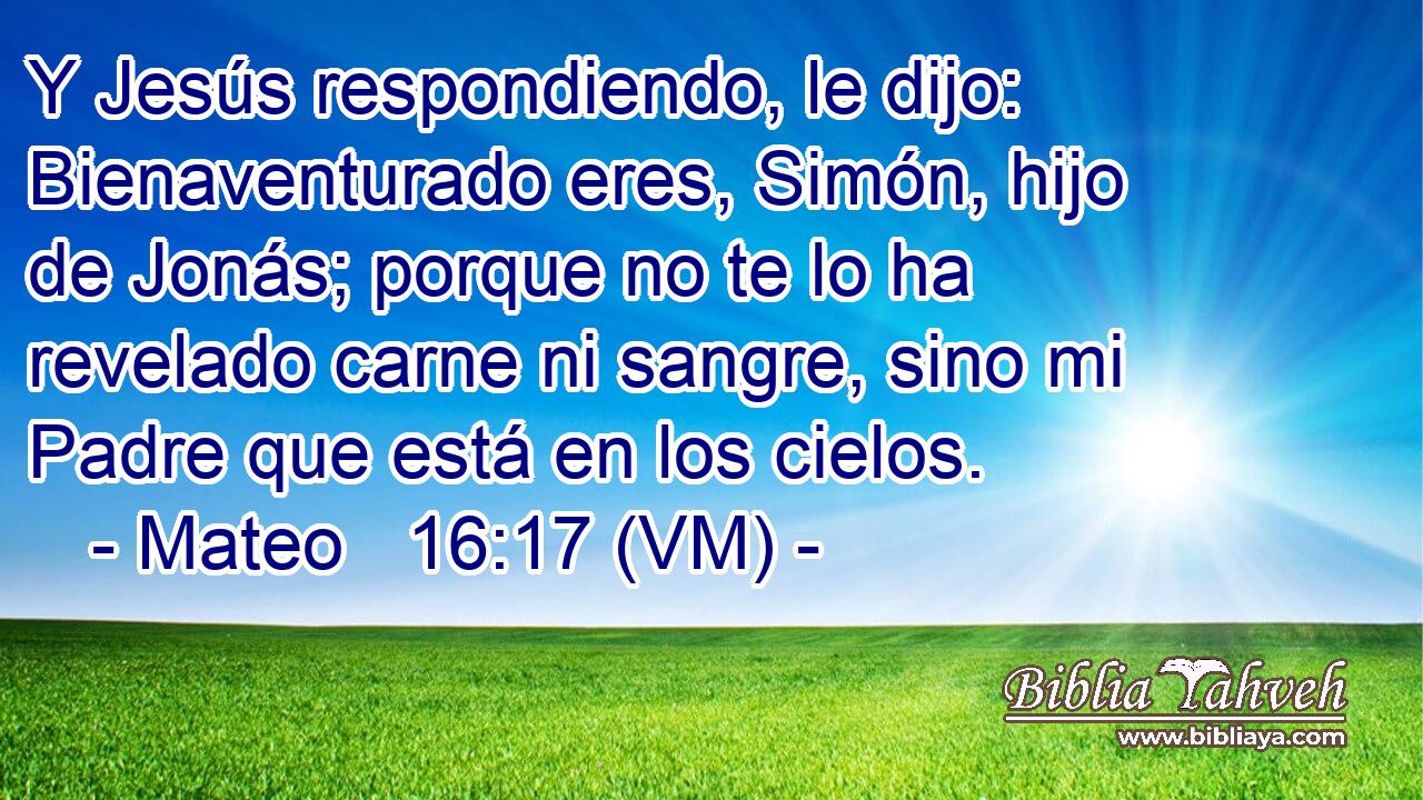  Y Jesús respondiendo, le dijo: Bienaventurado eres, Simón, hijo de Jonás; porque no te lo ha revelado carne ni sangre, sino mi Padre que está en los cielos. 