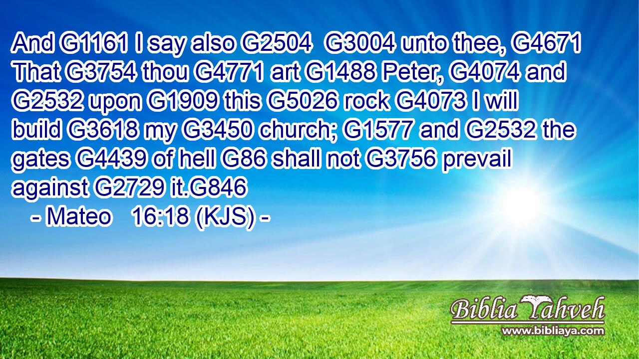 And G1161 I say also G2504  G3004 unto thee, G4671 That G3754 thou G4771 art G1488 Peter, G4074 and G2532 upon G1909 this G5026 rock G4073 I will build G3618 my G3450 church; G1577 and G2532 the gates G4439 of hell G86 shall not G3756 prevail against G2729 it.G846