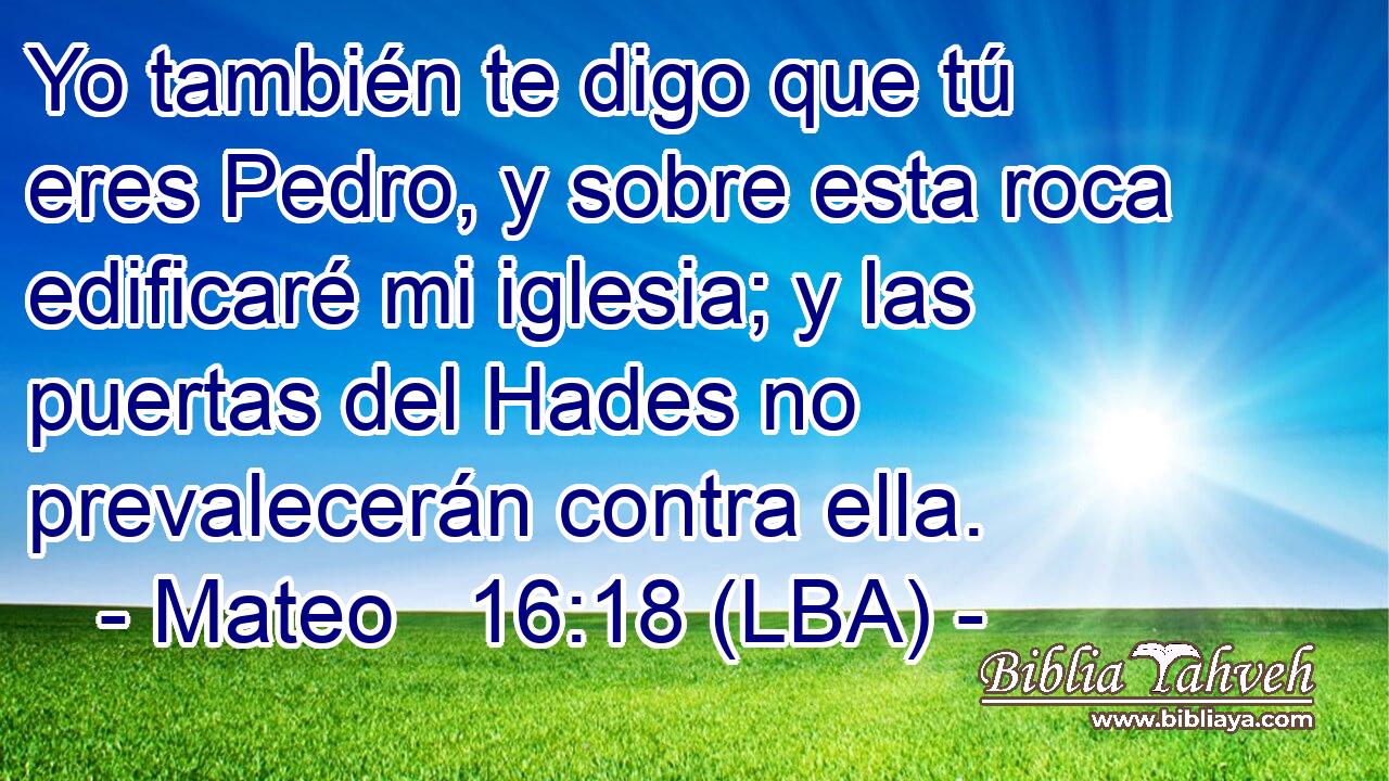 Yo también te digo que tú eres Pedro, y sobre esta roca edificaré mi iglesia; y las puertas del Hades no prevalecerán contra ella.
