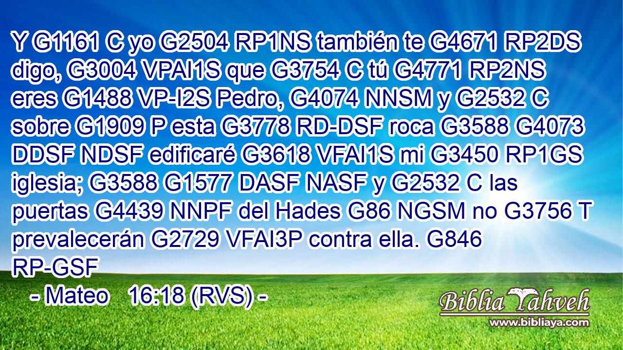 Y G1161 C yo G2504 RP1NS también te G4671 RP2DS digo, G3004 VPAI1S que G3754 C tú G4771 RP2NS eres G1488 VP-I2S Pedro, G4074 NNSM y G2532 C sobre G1909 P esta G3778 RD-DSF roca G3588 G4073 DDSF NDSF edificaré G3618 VFAI1S mi G3450 RP1GS iglesia; G3588 G1577 DASF NASF y G2532 C las puertas G4439 NNPF del Hades G86 NGSM no G3756 T prevalecerán G2729 VFAI3P contra ella. G846 RP-GSF 