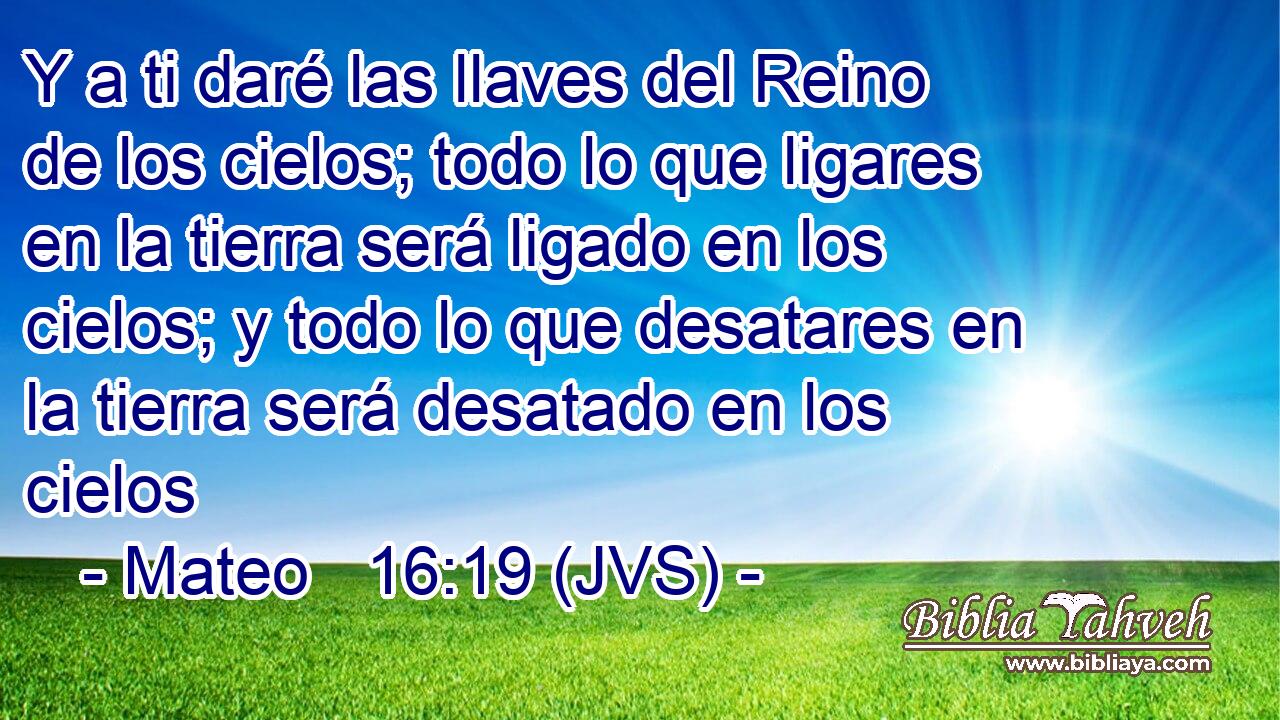 Y a ti daré las llaves del Reino de los cielos; todo lo que ligares en la tierra será ligado en los cielos; y todo lo que desatares en la tierra será desatado en los cielos