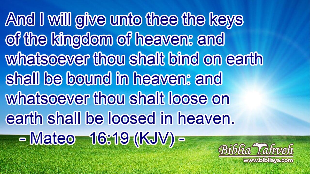 And I will give unto thee the keys of the kingdom of heaven: and whatsoever thou shalt bind on earth shall be bound in heaven: and whatsoever thou shalt loose on earth shall be loosed in heaven.