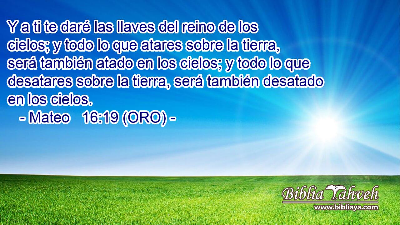  Y a ti te daré las llaves del reino de los cielos; y todo lo que atares sobre la tierra, será también atado en los cielos; y todo lo que desatares sobre la tierra, será también desatado en los cielos. 