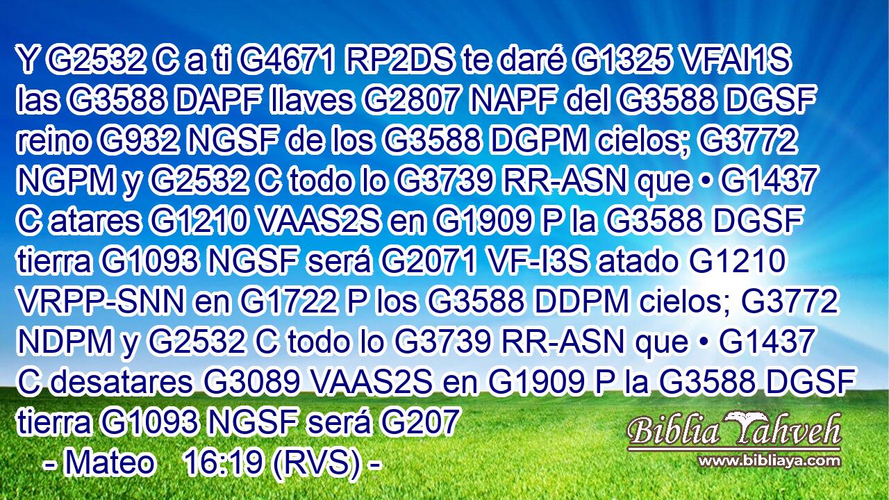 Y G2532 C a ti G4671 RP2DS te daré G1325 VFAI1S las G3588 DAPF llaves G2807 NAPF del G3588 DGSF reino G932 NGSF de los G3588 DGPM cielos; G3772 NGPM y G2532 C todo lo G3739 RR-ASN que • G1437 C atares G1210 VAAS2S en G1909 P la G3588 DGSF tierra G1093 NGSF será G2071 VF-I3S atado G1210 VRPP-SNN en G1722 P los G3588 DDPM cielos; G3772 NDPM y G2532 C todo lo G3739 RR-ASN que • G1437 C desatares G3089 VAAS2S en G1909 P la G3588 DGSF tierra G1093 NGSF será G207