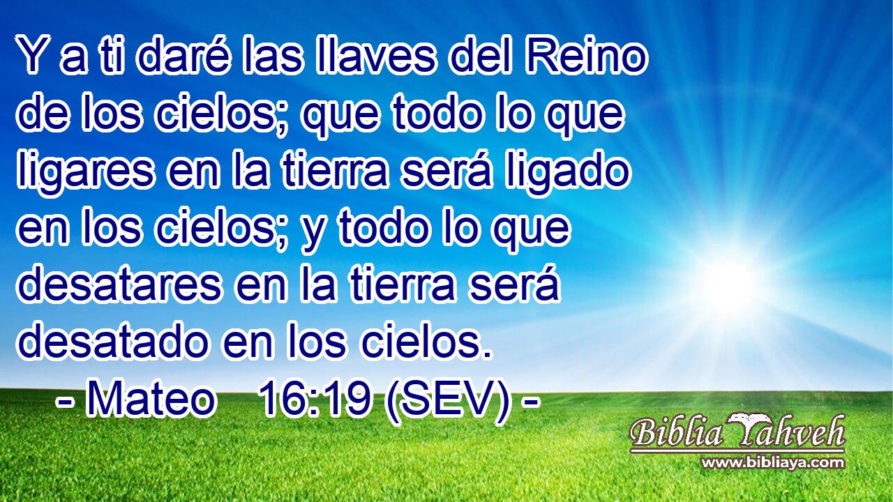 Y a ti daré las llaves del Reino de los cielos; que todo lo que ligares en la tierra será ligado en los cielos; y todo lo que desatares en la tierra será desatado en los cielos.
