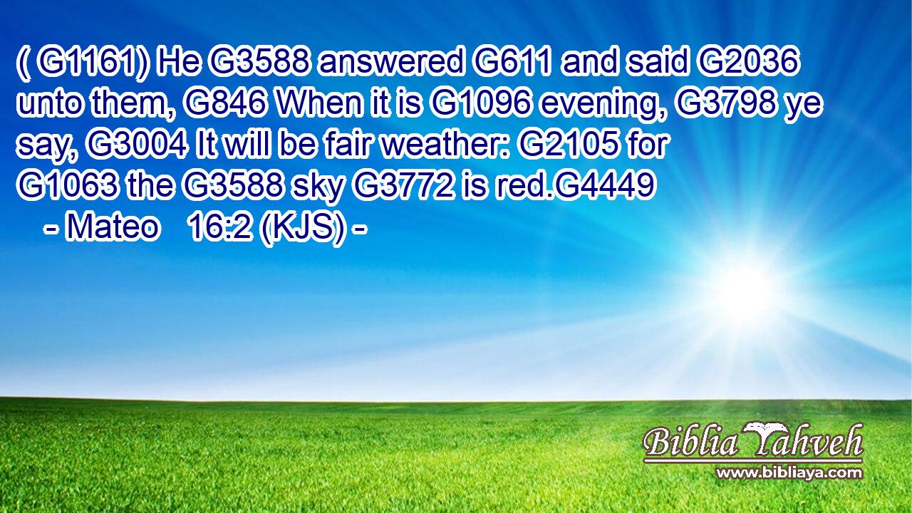 ( G1161) He G3588 answered G611 and said G2036 unto them, G846 When it is G1096 evening, G3798 ye say, G3004 It will be fair weather: G2105 for G1063 the G3588 sky G3772 is red.G4449