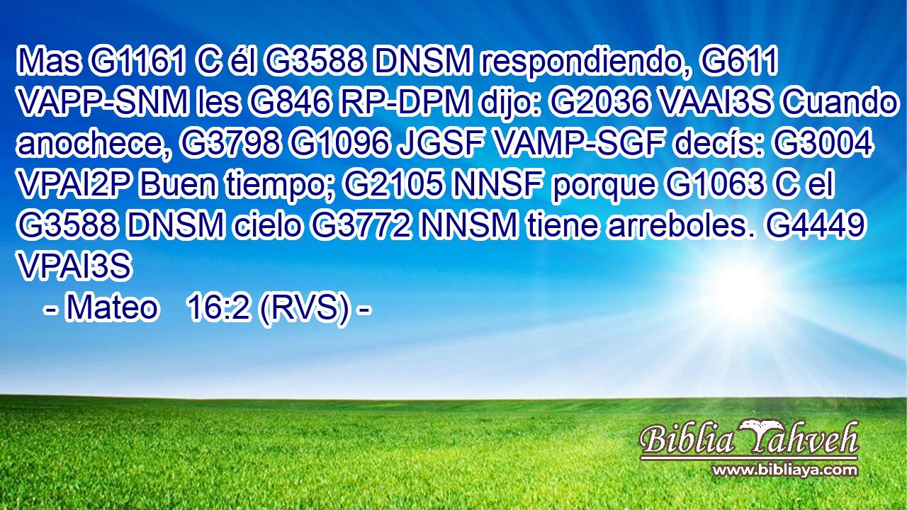 Mas G1161 C él G3588 DNSM respondiendo, G611 VAPP-SNM les G846 RP-DPM dijo: G2036 VAAI3S Cuando anochece, G3798 G1096 JGSF VAMP-SGF decís: G3004 VPAI2P Buen tiempo; G2105 NNSF porque G1063 C el G3588 DNSM cielo G3772 NNSM tiene arreboles. G4449 VPAI3S 