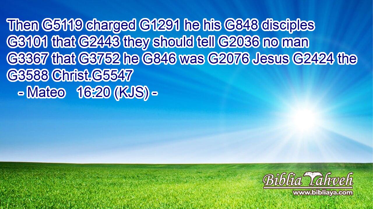 Then G5119 charged G1291 he his G848 disciples G3101 that G2443 they should tell G2036 no man G3367 that G3752 he G846 was G2076 Jesus G2424 the G3588 Christ.G5547
