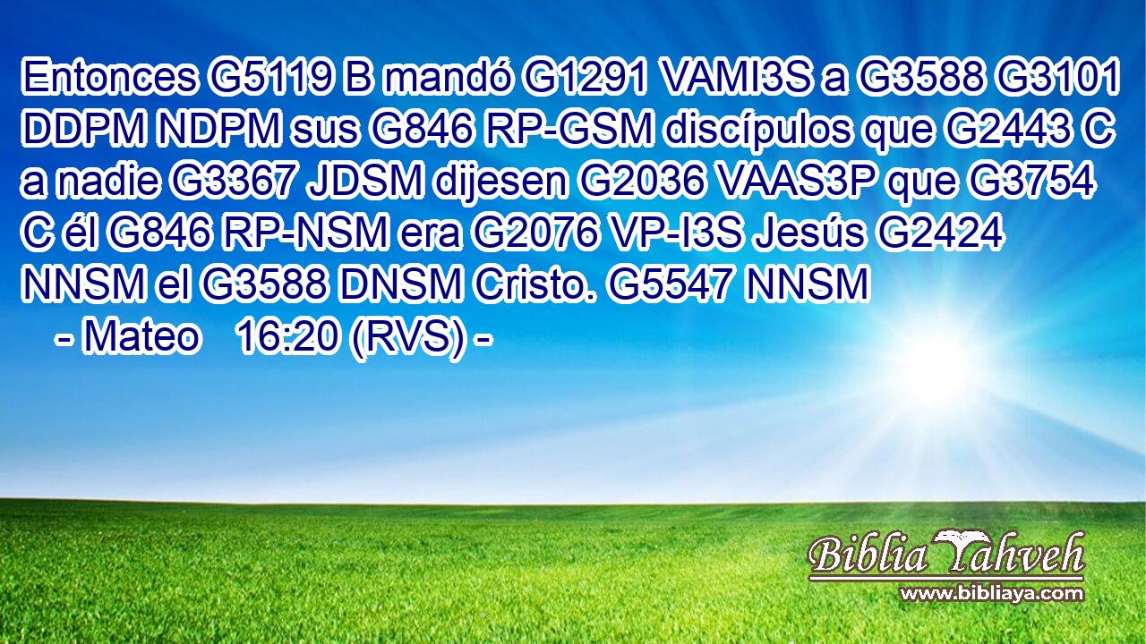 Entonces G5119 B mandó G1291 VAMI3S a G3588 G3101 DDPM NDPM sus G846 RP-GSM discípulos que G2443 C a nadie G3367 JDSM dijesen G2036 VAAS3P que G3754 C él G846 RP-NSM era G2076 VP-I3S Jesús G2424 NNSM el G3588 DNSM Cristo. G5547 NNSM 