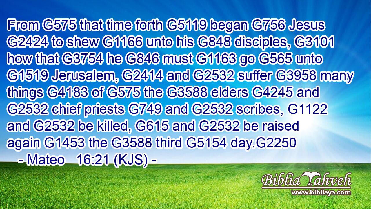 From G575 that time forth G5119 began G756 Jesus G2424 to shew G1166 unto his G848 disciples, G3101 how that G3754 he G846 must G1163 go G565 unto G1519 Jerusalem, G2414 and G2532 suffer G3958 many things G4183 of G575 the G3588 elders G4245 and G2532 chief priests G749 and G2532 scribes, G1122 and G2532 be killed, G615 and G2532 be raised again G1453 the G3588 third G5154 day.G2250