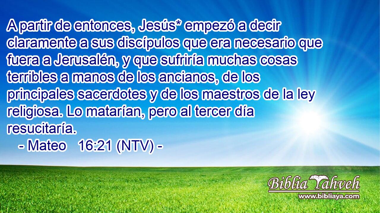 A partir de entonces, Jesús* empezó a decir claramente a sus discípulos que era necesario que fuera a Jerusalén, y que sufriría muchas cosas terribles a manos de los ancianos, de los principales sacerdotes y de los maestros de la ley religiosa. Lo matarían, pero al tercer día resucitaría.
