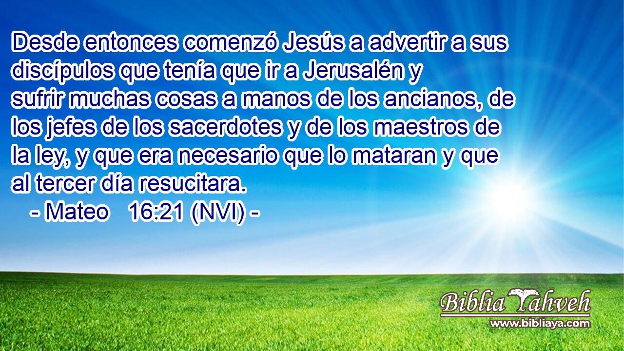  Desde entonces comenzó Jesús a advertir a sus discípulos que tenía que ir a Jerusalén y sufrir muchas cosas a manos de los ancianos, de los jefes de los sacerdotes y de los maestros de la ley, y que era necesario que lo mataran y que al tercer día resucitara. 