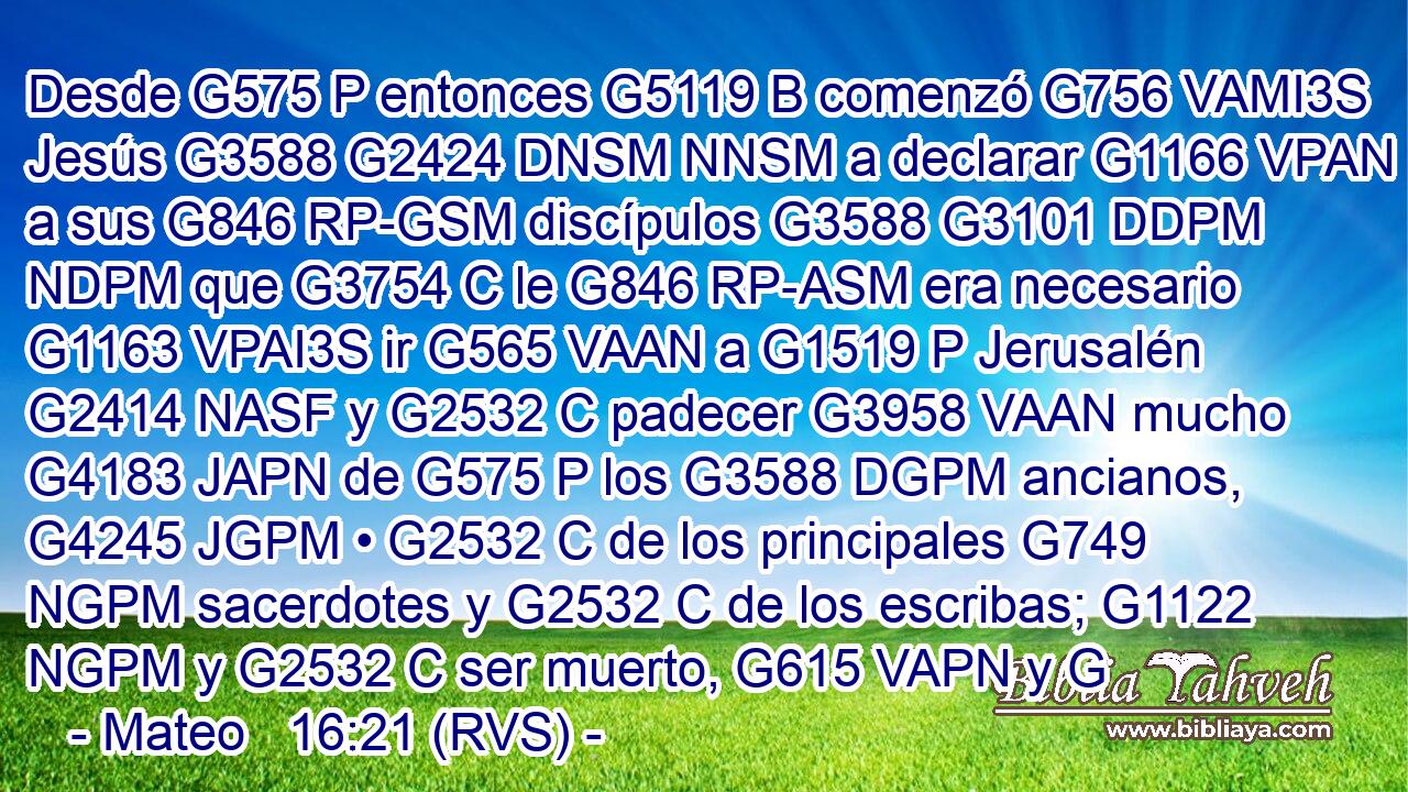 Desde G575 P entonces G5119 B comenzó G756 VAMI3S Jesús G3588 G2424 DNSM NNSM a declarar G1166 VPAN a sus G846 RP-GSM discípulos G3588 G3101 DDPM NDPM que G3754 C le G846 RP-ASM era necesario G1163 VPAI3S ir G565 VAAN a G1519 P Jerusalén G2414 NASF y G2532 C padecer G3958 VAAN mucho G4183 JAPN de G575 P los G3588 DGPM ancianos, G4245 JGPM • G2532 C de los principales G749 NGPM sacerdotes y G2532 C de los escribas; G1122 NGPM y G2532 C ser muerto, G615 VAPN y G