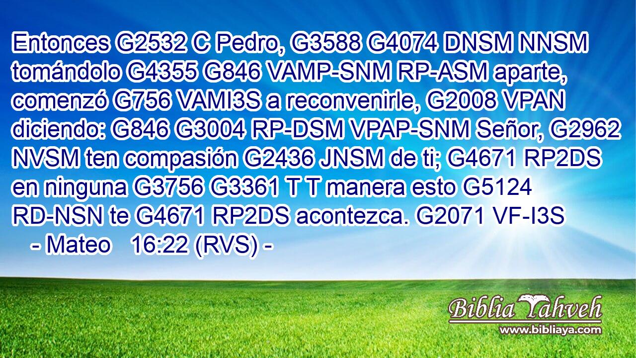 Entonces G2532 C Pedro, G3588 G4074 DNSM NNSM tomándolo G4355 G846 VAMP-SNM RP-ASM aparte, comenzó G756 VAMI3S a reconvenirle, G2008 VPAN diciendo: G846 G3004 RP-DSM VPAP-SNM Señor, G2962 NVSM ten compasión G2436 JNSM de ti; G4671 RP2DS en ninguna G3756 G3361 T T manera esto G5124 RD-NSN te G4671 RP2DS acontezca. G2071 VF-I3S 
