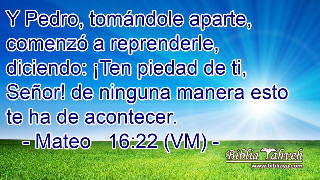  Y Pedro, tomándole aparte, comenzó a reprenderle, diciendo: ¡Ten piedad de ti, Señor! de ninguna manera esto te ha de acontecer. 