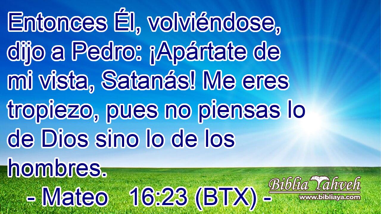 Entonces Él, volviéndose, dijo a Pedro: ¡Apártate de mi vista, Satanás! Me eres tropiezo, pues no piensas lo de Dios sino lo de los hombres.