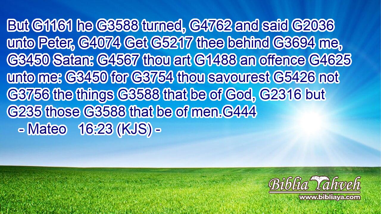 But G1161 he G3588 turned, G4762 and said G2036 unto Peter, G4074 Get G5217 thee behind G3694 me, G3450 Satan: G4567 thou art G1488 an offence G4625 unto me: G3450 for G3754 thou savourest G5426 not G3756 the things G3588 that be of God, G2316 but G235 those G3588 that be of men.G444