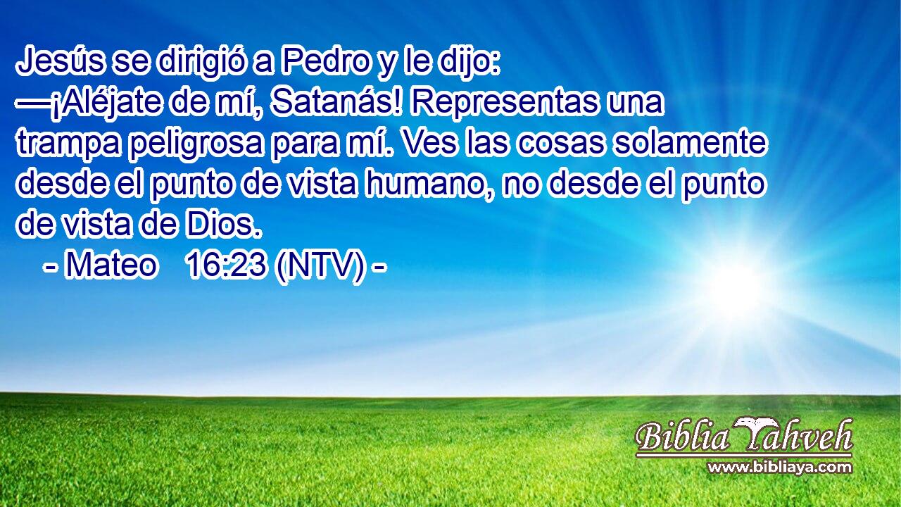 Jesús se dirigió a Pedro y le dijo: —¡Aléjate de mí, Satanás! Representas una trampa peligrosa para mí. Ves las cosas solamente desde el punto de vista humano, no desde el punto de vista de Dios.