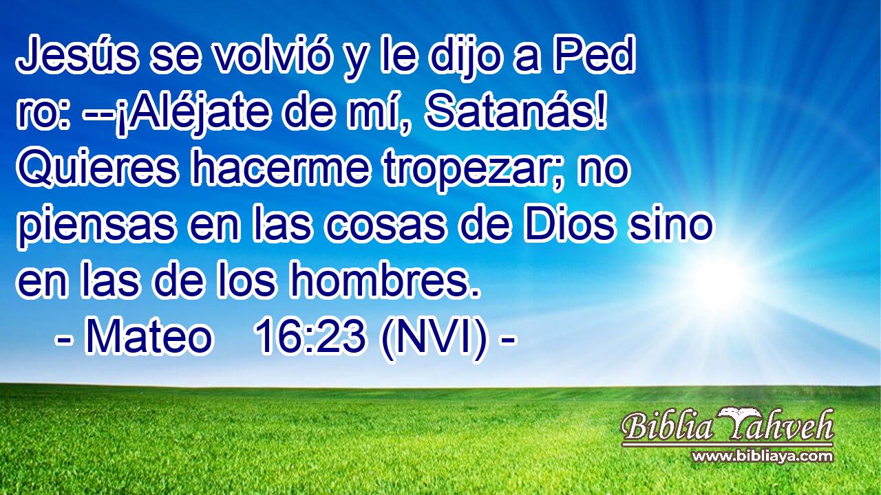  Jesús se volvió y le dijo a Ped ro: --¡Aléjate de mí, Satanás! Quieres hacerme tropezar; no piensas en las cosas de Dios sino en las de los hombres. 