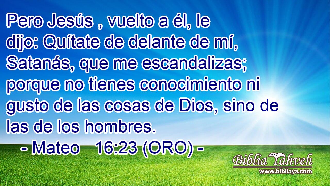  Pero Jesús , vuelto a él, le dijo: Quítate de delante de mí, Satanás, que me escandalizas; porque no tienes conocimiento ni gusto de las cosas de Dios, sino de las de los hombres. 