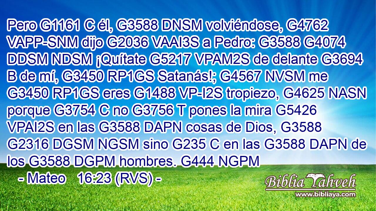 Pero G1161 C él, G3588 DNSM volviéndose, G4762 VAPP-SNM dijo G2036 VAAI3S a Pedro: G3588 G4074 DDSM NDSM ¡Quítate G5217 VPAM2S de delante G3694 B de mí, G3450 RP1GS Satanás!; G4567 NVSM me G3450 RP1GS eres G1488 VP-I2S tropiezo, G4625 NASN porque G3754 C no G3756 T pones la mira G5426 VPAI2S en las G3588 DAPN cosas de Dios, G3588 G2316 DGSM NGSM sino G235 C en las G3588 DAPN de los G3588 DGPM hombres. G444 NGPM 