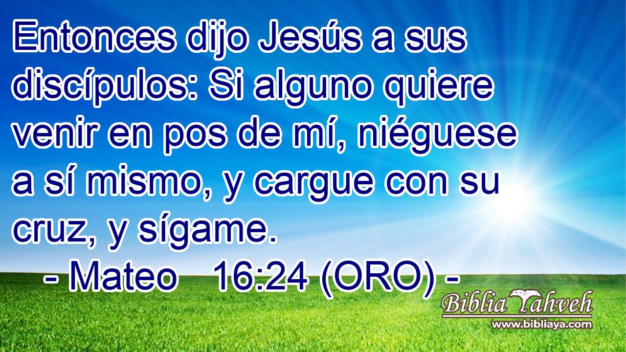  Entonces dijo Jesús a sus discípulos: Si alguno quiere venir en pos de mí, niéguese a sí mismo, y cargue con su cruz, y sígame. 