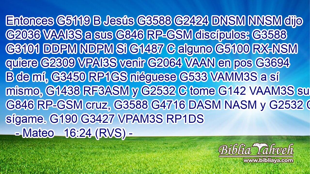 Entonces G5119 B Jesús G3588 G2424 DNSM NNSM dijo G2036 VAAI3S a sus G846 RP-GSM discípulos: G3588 G3101 DDPM NDPM Si G1487 C alguno G5100 RX-NSM quiere G2309 VPAI3S venir G2064 VAAN en pos G3694 B de mí, G3450 RP1GS niéguese G533 VAMM3S a sí mismo, G1438 RF3ASM y G2532 C tome G142 VAAM3S su G846 RP-GSM cruz, G3588 G4716 DASM NASM y G2532 C sígame. G190 G3427 VPAM3S RP1DS 