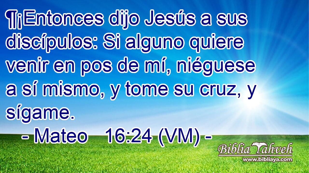  ¶¡Entonces dijo Jesús a sus discípulos: Si alguno quiere venir en pos de mí, niéguese a sí mismo, y tome su cruz, y sígame. 