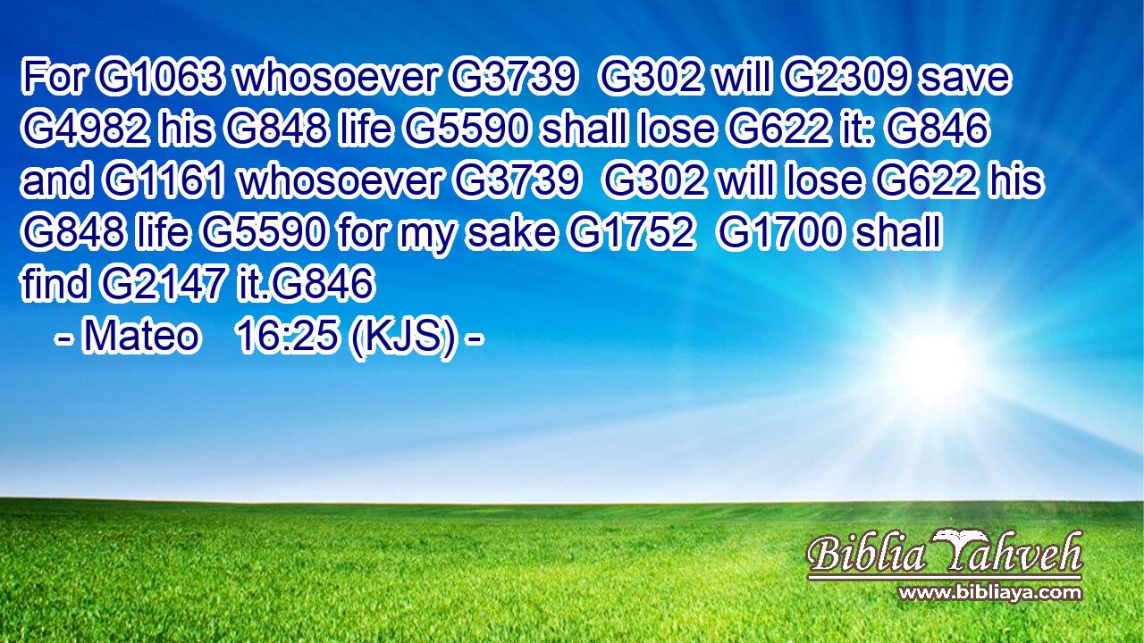 For G1063 whosoever G3739  G302 will G2309 save G4982 his G848 life G5590 shall lose G622 it: G846 and G1161 whosoever G3739  G302 will lose G622 his G848 life G5590 for my sake G1752  G1700 shall find G2147 it.G846