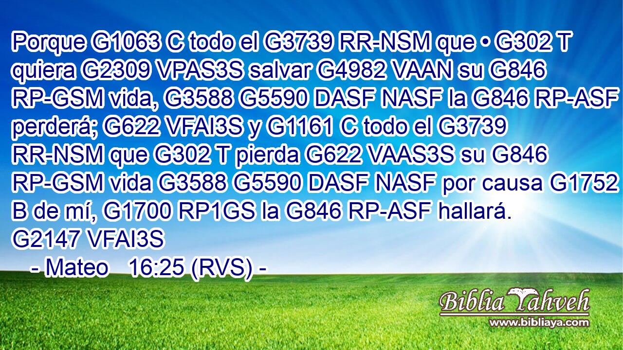 Porque G1063 C todo el G3739 RR-NSM que • G302 T quiera G2309 VPAS3S salvar G4982 VAAN su G846 RP-GSM vida, G3588 G5590 DASF NASF la G846 RP-ASF perderá; G622 VFAI3S y G1161 C todo el G3739 RR-NSM que G302 T pierda G622 VAAS3S su G846 RP-GSM vida G3588 G5590 DASF NASF por causa G1752 B de mí, G1700 RP1GS la G846 RP-ASF hallará. G2147 VFAI3S 