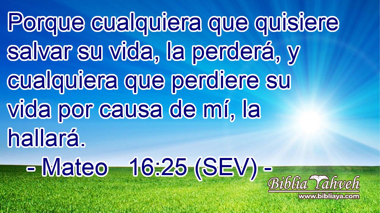 Porque cualquiera que quisiere salvar su vida, la perderá, y cualquiera que perdiere su vida por causa de mí, la hallará.