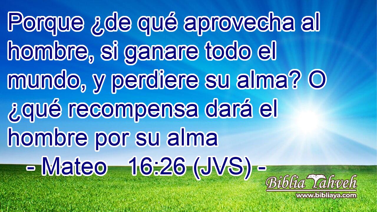 Porque ¿de qué aprovecha al hombre, si ganare todo el mundo, y perdiere su alma? O ¿qué recompensa dará el hombre por su alma