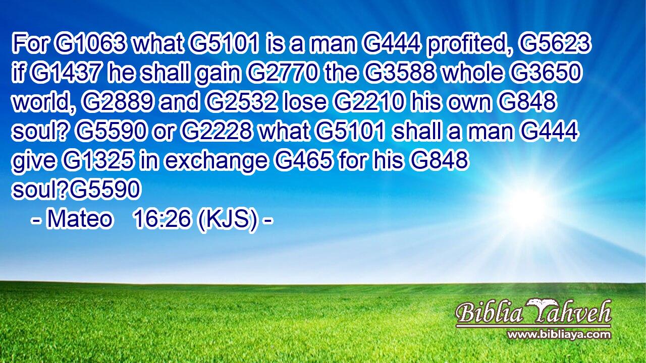 For G1063 what G5101 is a man G444 profited, G5623 if G1437 he shall gain G2770 the G3588 whole G3650 world, G2889 and G2532 lose G2210 his own G848 soul? G5590 or G2228 what G5101 shall a man G444 give G1325 in exchange G465 for his G848 soul?G5590