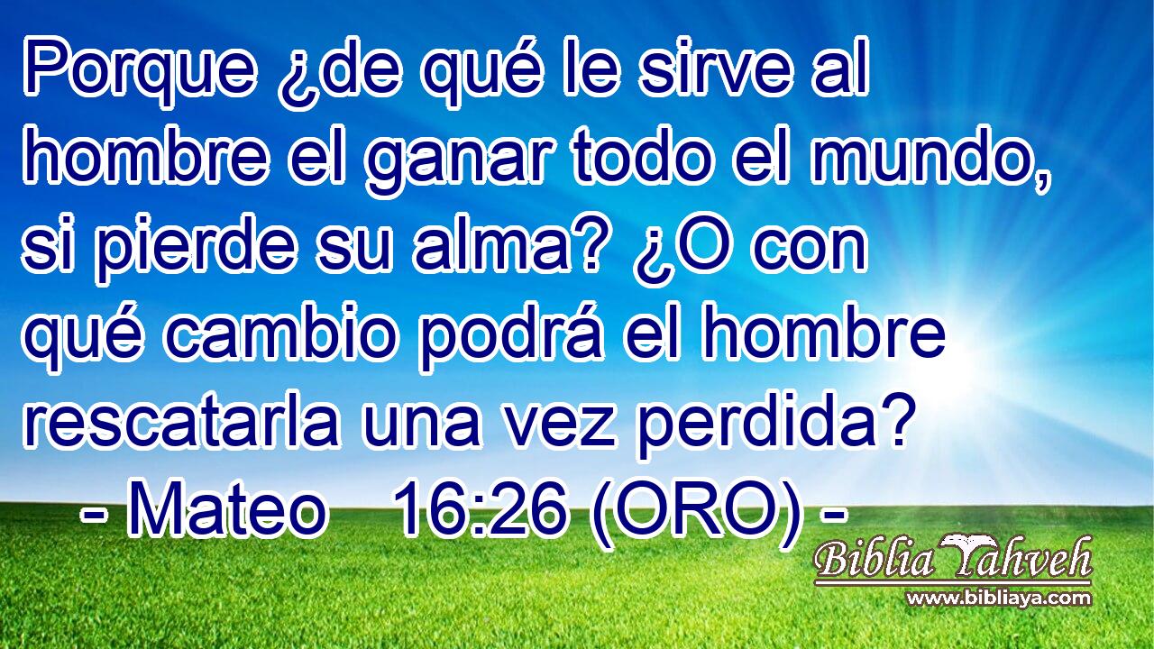  Porque ¿de qué le sirve al hombre el ganar todo el mundo, si pierde su alma? ¿O con qué cambio podrá el hombre rescatarla una vez perdida? 