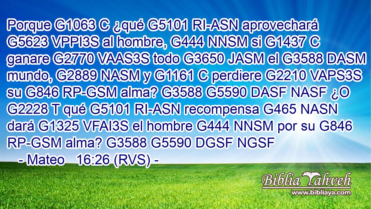 Porque G1063 C ¿qué G5101 RI-ASN aprovechará G5623 VPPI3S al hombre, G444 NNSM si G1437 C ganare G2770 VAAS3S todo G3650 JASM el G3588 DASM mundo, G2889 NASM y G1161 C perdiere G2210 VAPS3S su G846 RP-GSM alma? G3588 G5590 DASF NASF ¿O G2228 T qué G5101 RI-ASN recompensa G465 NASN dará G1325 VFAI3S el hombre G444 NNSM por su G846 RP-GSM alma? G3588 G5590 DGSF NGSF 