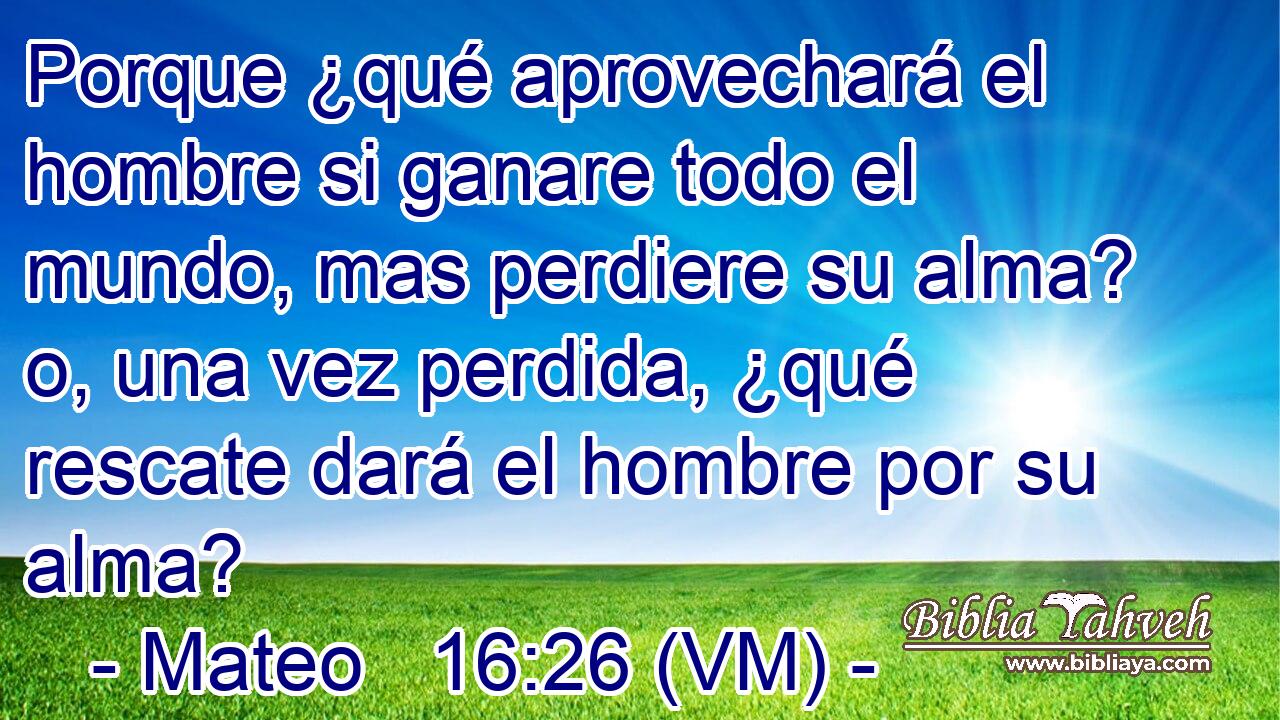  Porque ¿qué aprovechará el hombre si ganare todo el mundo, mas perdiere su alma? o, una vez perdida, ¿qué rescate dará el hombre por su alma? 