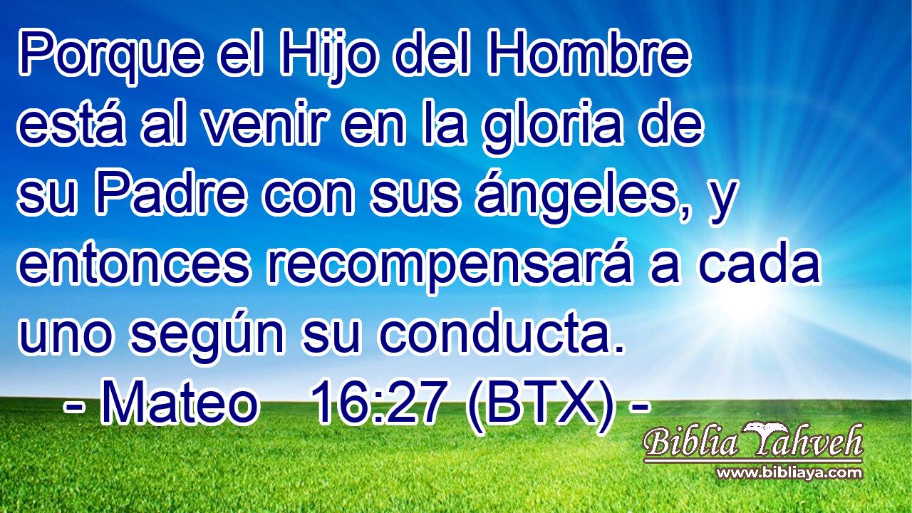 Porque el Hijo del Hombre está al venir en la gloria de su Padre con sus ángeles, y entonces recompensará a cada uno según su conducta.