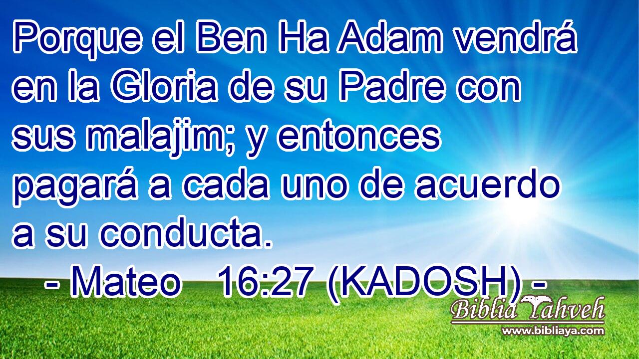 Porque el Ben Ha Adam vendrá en la Gloria de su Padre con sus malajim; y entonces pagará a cada uno de acuerdo a su conducta. 