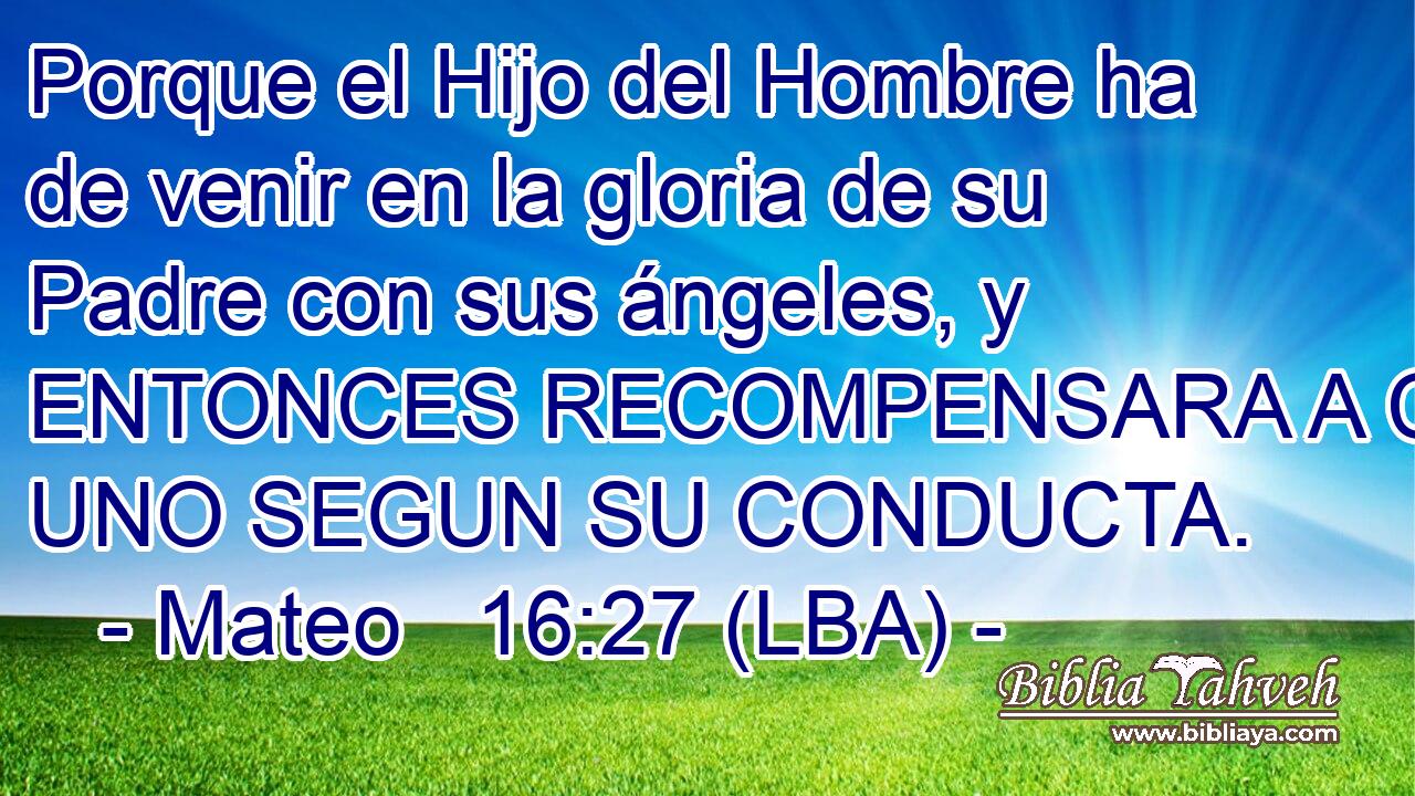Porque el Hijo del Hombre ha de venir en la gloria de su Padre con sus ángeles, y ENTONCES RECOMPENSARA A CADA UNO SEGUN SU CONDUCTA.