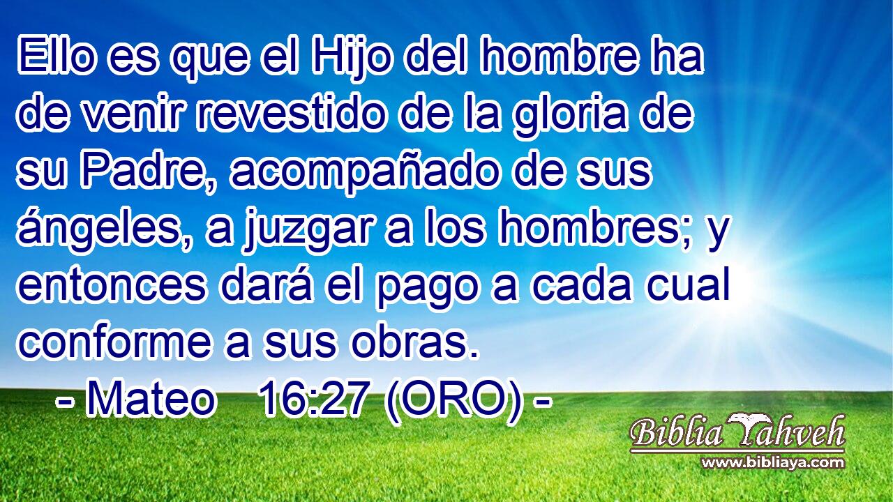  Ello es que el Hijo del hombre ha de venir revestido de la gloria de su Padre, acompañado de sus ángeles, a juzgar a los hombres; y entonces dará el pago a cada cual conforme a sus obras. 