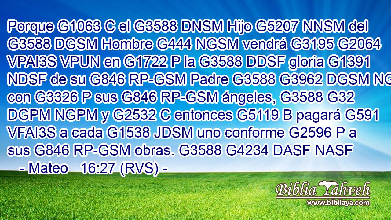 Porque G1063 C el G3588 DNSM Hijo G5207 NNSM del G3588 DGSM Hombre G444 NGSM vendrá G3195 G2064 VPAI3S VPUN en G1722 P la G3588 DDSF gloria G1391 NDSF de su G846 RP-GSM Padre G3588 G3962 DGSM NGSM con G3326 P sus G846 RP-GSM ángeles, G3588 G32 DGPM NGPM y G2532 C entonces G5119 B pagará G591 VFAI3S a cada G1538 JDSM uno conforme G2596 P a sus G846 RP-GSM obras. G3588 G4234 DASF NASF 