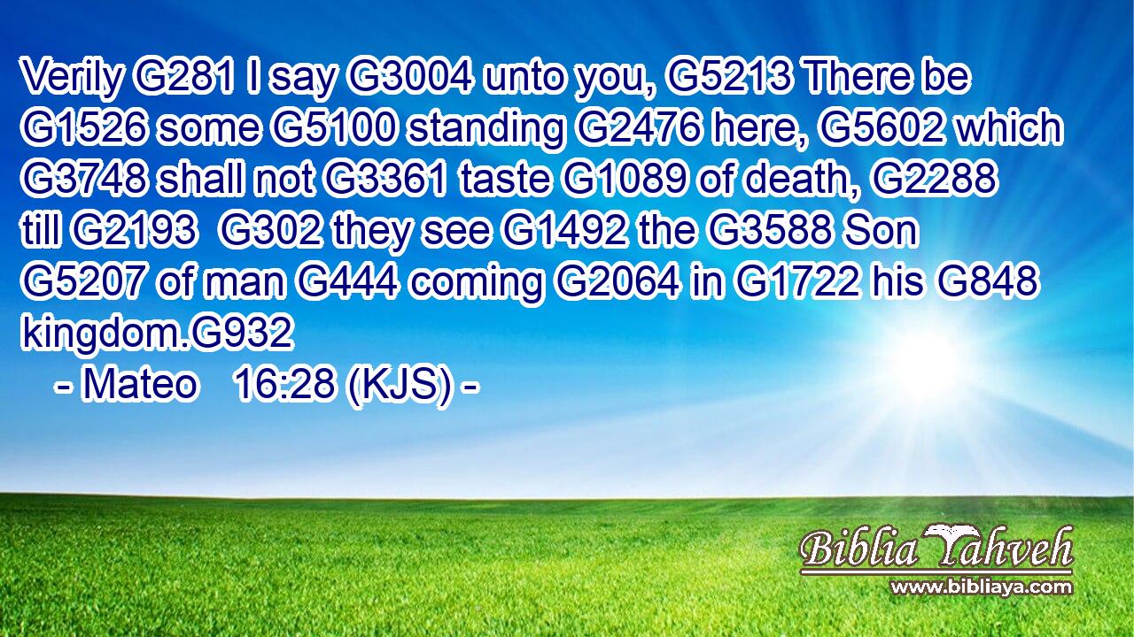 Verily G281 I say G3004 unto you, G5213 There be G1526 some G5100 standing G2476 here, G5602 which G3748 shall not G3361 taste G1089 of death, G2288 till G2193  G302 they see G1492 the G3588 Son G5207 of man G444 coming G2064 in G1722 his G848 kingdom.G932