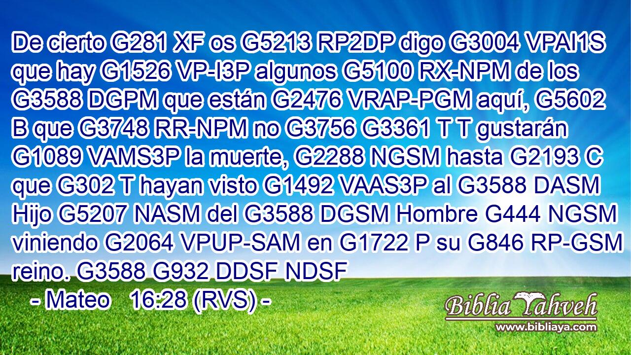 De cierto G281 XF os G5213 RP2DP digo G3004 VPAI1S que hay G1526 VP-I3P algunos G5100 RX-NPM de los G3588 DGPM que están G2476 VRAP-PGM aquí, G5602 B que G3748 RR-NPM no G3756 G3361 T T gustarán G1089 VAMS3P la muerte, G2288 NGSM hasta G2193 C que G302 T hayan visto G1492 VAAS3P al G3588 DASM Hijo G5207 NASM del G3588 DGSM Hombre G444 NGSM viniendo G2064 VPUP-SAM en G1722 P su G846 RP-GSM reino. G3588 G932 DDSF NDSF 