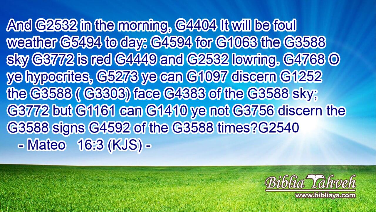 And G2532 in the morning, G4404 It will be foul weather G5494 to day: G4594 for G1063 the G3588 sky G3772 is red G4449 and G2532 lowring. G4768 O ye hypocrites, G5273 ye can G1097 discern G1252 the G3588 ( G3303) face G4383 of the G3588 sky; G3772 but G1161 can G1410 ye not G3756 discern the G3588 signs G4592 of the G3588 times?G2540