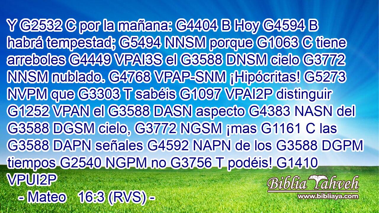 Y G2532 C por la mañana: G4404 B Hoy G4594 B habrá tempestad; G5494 NNSM porque G1063 C tiene arreboles G4449 VPAI3S el G3588 DNSM cielo G3772 NNSM nublado. G4768 VPAP-SNM ¡Hipócritas! G5273 NVPM que G3303 T sabéis G1097 VPAI2P distinguir G1252 VPAN el G3588 DASN aspecto G4383 NASN del G3588 DGSM cielo, G3772 NGSM ¡mas G1161 C las G3588 DAPN señales G4592 NAPN de los G3588 DGPM tiempos G2540 NGPM no G3756 T podéis! G1410 VPUI2P 