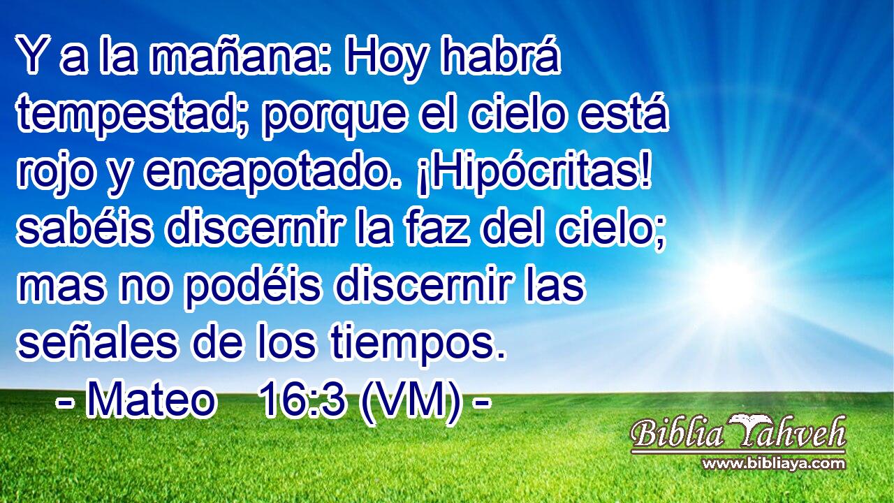  Y a la mañana: Hoy habrá tempestad; porque el cielo está rojo y encapotado. ¡Hipócritas! sabéis discernir la faz del cielo; mas no podéis discernir las señales de los tiempos. 